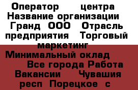 Оператор Call-центра › Название организации ­ Гранд, ООО › Отрасль предприятия ­ Торговый маркетинг › Минимальный оклад ­ 30 000 - Все города Работа » Вакансии   . Чувашия респ.,Порецкое. с.